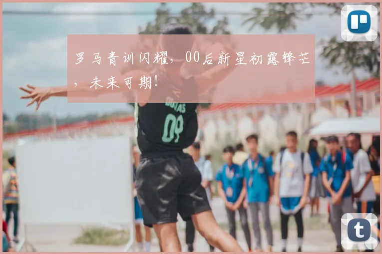 罗马青训闪耀,00后新星初露锋芒,未来可期!