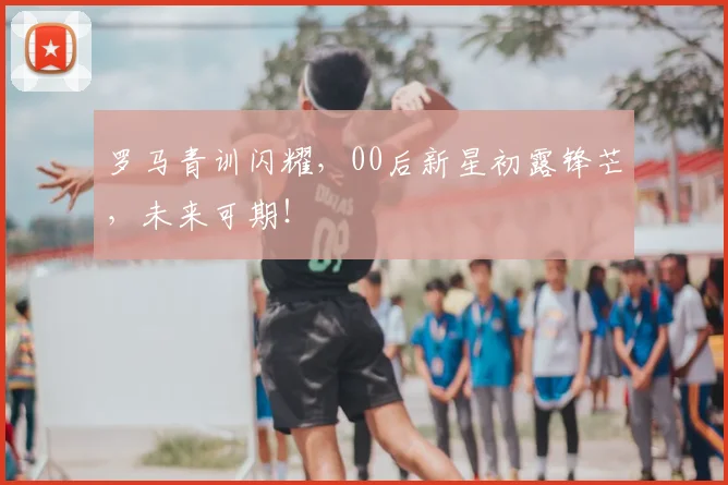 罗马青训闪耀，00后新星初露锋芒，未来可期！