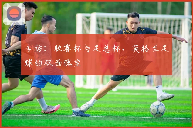 专访:联赛杯与足总杯,英格兰足球的双面瑰宝