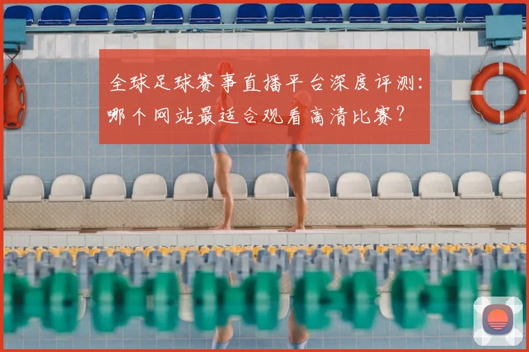 全球足球赛事直播平台深度评测:哪个网站最适合观看高清比赛?