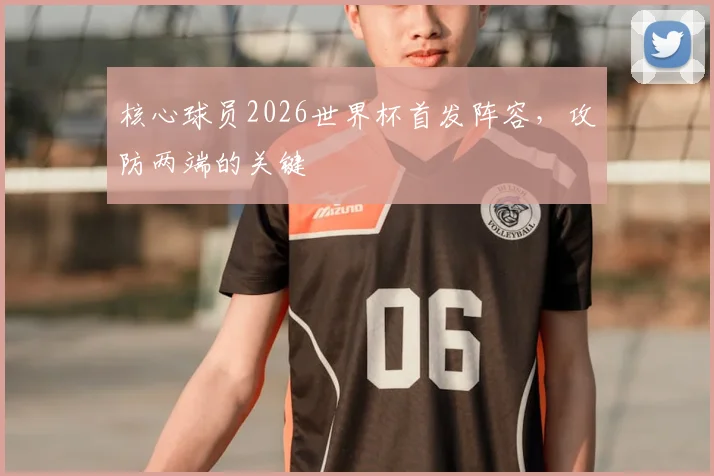 核心球员2026世界杯首发阵容，攻防两端的关键